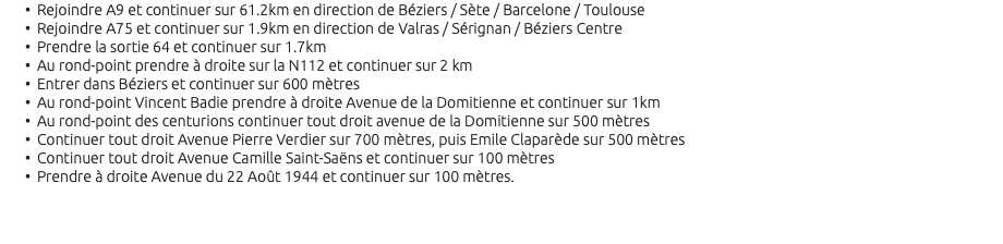 Rejoindre A9 et continuer sur 61.2km en direction de Béziers / Sète / Barcelone / Toulouse Rejoindre A75 et continuer sur 1.9km en direction de Valras / Sérignan / Béziers Centre Prendre la sortie 64 et continuer sur 1.7km Au rond-point prendre à droite sur la N112 et continuer sur 2 km Entrer dans Béziers et continuer sur 600 mètres Au rond-point Vincent Badie prendre à droite Avenue de la Domitienne et continuer sur 1km Au rond-point des centurions continuer tout droit avenue de la Domitienne sur 500 mètres Continuer tout droit Avenue Pierre Verdier sur 700 mètres, puis Emile Claparède sur 500 mètres Continuer tout droit Avenue Camille Saint-Saëns et continuer sur 100 mètres Prendre à droite Avenue du 22 Août 1944 et continuer sur 100 mètres. 