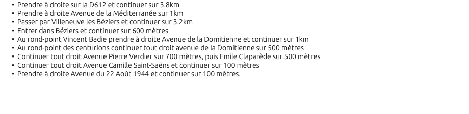 Prendre à droite sur la D612 et continuer sur 3.8km Prendre à droite Avenue de la Méditerranée sur 1km Passer par Villeneuve les Béziers et continuer sur 3.2km Entrer dans Béziers et continuer sur 600 mètres Au rond-point Vincent Badie prendre à droite Avenue de la Domitienne et continuer sur 1km Au rond-point des centurions continuer tout droit avenue de la Domitienne sur 500 mètres Continuer tout droit Avenue Pierre Verdier sur 700 mètres, puis Emile Claparède sur 500 mètres Continuer tout droit Avenue Camille Saint-Saëns et continuer sur 100 mètres Prendre à droite Avenue du 22 Août 1944 et continuer sur 100 mètres. 