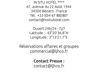 IN SITU HOTEL **** 67, avenue du 22 Août 1944 34500 Béziers - France Tél. +33 (0)4 67 800 807 contact@insituhotel.com Ouvert 24h/24 - 7j/7 Latitude : 43°20'36.8"N Longitude : 3°13'21.7"E Réservations affaires et groupes commercial@ljhco.fr Contact Presse : contact@ljhco.fr 