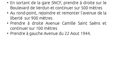 En sortant de la gare SNCF, prendre à droite sur le Boulevard de Verdun et continuer sur 500 mètres Au rond-point, rejoindre et remonter l’avenue de la liberté sur 900 mètres Prendre à droite Avenue Camille Saint Saëns et continuer sur 100 mètres Prendre à gauche Avenue du 22 Aout 1944. 