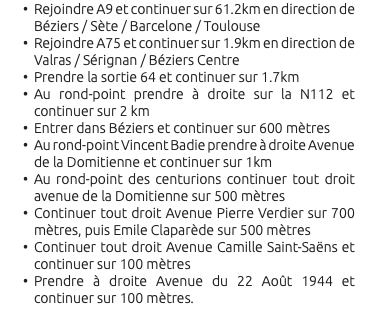 Rejoindre A9 et continuer sur 61.2km en direction de Béziers / Sète / Barcelone / Toulouse Rejoindre A75 et continuer sur 1.9km en direction de Valras / Sérignan / Béziers Centre Prendre la sortie 64 et continuer sur 1.7km Au rond-point prendre à droite sur la N112 et continuer sur 2 km Entrer dans Béziers et continuer sur 600 mètres Au rond-point Vincent Badie prendre à droite Avenue de la Domitienne et continuer sur 1km Au rond-point des centurions continuer tout droit avenue de la Domitienne sur 500 mètres Continuer tout droit Avenue Pierre Verdier sur 700 mètres, puis Emile Claparède sur 500 mètres Continuer tout droit Avenue Camille Saint-Saëns et continuer sur 100 mètres Prendre à droite Avenue du 22 Août 1944 et continuer sur 100 mètres. 