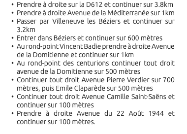 Prendre à droite sur la D612 et continuer sur 3.8km Prendre à droite Avenue de la Méditerranée sur 1km Passer par Villeneuve les Béziers et continuer sur 3.2km Entrer dans Béziers et continuer sur 600 mètres Au rond-point Vincent Badie prendre à droite Avenue de la Domitienne et continuer sur 1km Au rond-point des centurions continuer tout droit avenue de la Domitienne sur 500 mètres Continuer tout droit Avenue Pierre Verdier sur 700 mètres, puis Emile Claparède sur 500 mètres Continuer tout droit Avenue Camille Saint-Saëns et continuer sur 100 mètres Prendre à droite Avenue du 22 Août 1944 et continuer sur 100 mètres. 