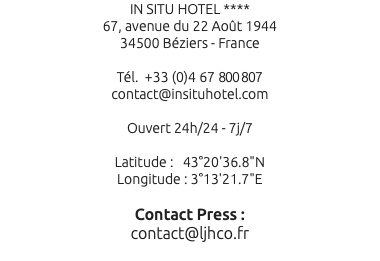 IN SITU HOTEL **** 67, avenue du 22 Août 1944 34500 Béziers - France Tél. +33 (0)4 67 800 807 contact@insituhotel.com Ouvert 24h/24 - 7j/7 Latitude : 43°20'36.8"N Longitude : 3°13'21.7"E Contact Press : contact@ljhco.fr 