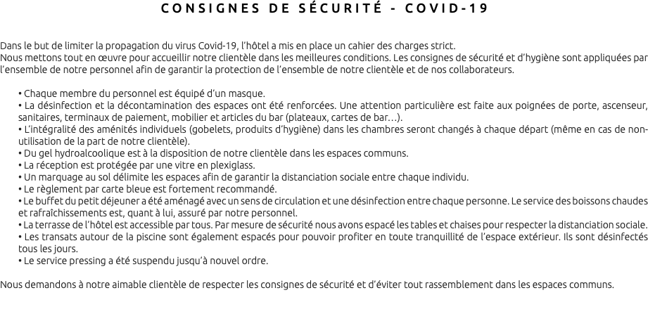 CONSIGNES DE SÉCURITÉ - COVID-19 Dans le but de limiter la propagation du virus Covid-19, l’hôtel a mis en place un cahier des charges strict. Nous mettons tout en œuvre pour accueillir notre clientèle dans les meilleures conditions. Les consignes de sécurité et d’hygiène sont appliquées par l’ensemble de notre personnel afin de garantir la protection de l’ensemble de notre clientèle et de nos collaborateurs. • Chaque membre du personnel est équipé d’un masque. • La désinfection et la décontamination des espaces ont été renforcées. Une attention particulière est faite aux poignées de porte, ascenseur, sanitaires, terminaux de paiement, mobilier et articles du bar (plateaux, cartes de bar…). • L’intégralité des aménités individuels (gobelets, produits d’hygiène) dans les chambres seront changés à chaque départ (même en cas de non-utilisation de la part de notre clientèle). • Du gel hydroalcoolique est à la disposition de notre clientèle dans les espaces communs. • La réception est protégée par une vitre en plexiglass. • Un marquage au sol délimite les espaces afin de garantir la distanciation sociale entre chaque individu. • Le règlement par carte bleue est fortement recommandé. • Le buffet du petit déjeuner a été aménagé avec un sens de circulation et une désinfection entre chaque personne. Le service des boissons chaudes et rafraîchissements est, quant à lui, assuré par notre personnel. • La terrasse de l’hôtel est accessible par tous. Par mesure de sécurité nous avons espacé les tables et chaises pour respecter la distanciation sociale. • Les transats autour de la piscine sont également espacés pour pouvoir profiter en toute tranquillité de l’espace extérieur. Ils sont désinfectés tous les jours. • Le service pressing a été suspendu jusqu’à nouvel ordre. Nous demandons à notre aimable clientèle de respecter les consignes de sécurité et d’éviter tout rassemblement dans les espaces communs. 
