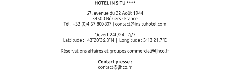 HOTEL IN SITU **** 67, avenue du 22 Août 1944 34500 Béziers - France Tél. +33 (0)4 67 800 807 | contact@insituhotel.com Ouvert 24h/24 - 7j/7 Lattitude : 43°20'36.8"N | Longitude : 3°13'21.7"E Réservations affaires et groupes commercial@ljhco.fr Contact presse : contact@ljhco.fr 