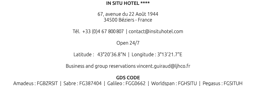 IN SITU HOTEL **** 67, avenue du 22 Août 1944 34500 Béziers - France Tél. +33 (0)4 67 800 807 | contact@insituhotel.com Open 24/7 Latitude : 43°20'36.8"N | Longitude : 3°13'21.7"E Business and group reservations vincent.guiraud@ljhco.fr GDS CODE Amadeus : FGBZRSIT | Sabre : FG387404 | Galileo : FGG0662 | Worldspan : FGHSITU | Pegasus : FGSITUH