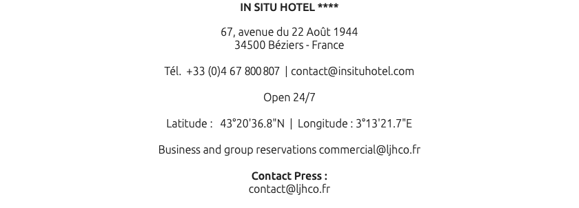 IN SITU HOTEL **** 67, avenue du 22 Août 1944 34500 Béziers - France Tél. +33 (0)4 67 800 807 | contact@insituhotel.com Open 24/7 Latitude : 43°20'36.8"N | Longitude : 3°13'21.7"E Business and group reservations commercial@ljhco.fr Contact Press : contact@ljhco.fr 