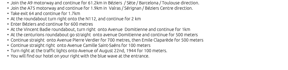 Join the A9 motorway and continue for 61.2km in Béziers / Sète / Barcelona / Toulouse direction. Join the A75 motorway and continue for 1.9km in Valras / Sérignan / Béziers Centre direction. Take exit 64 and continue for 1.7km At the roundabout turn right onto the N112, and continue for 2 km Enter Béziers and continue for 600 metres At the Vincent Badie roundabout, turn right onto Avenue Domitienne and continue for 1km At the centurions roundabout go straight onto avenue Domitienne and continue for 500 meters Continue straight onto Avenue Pierre Verdier for 700 metres, then Emile Claparède for 500 meters Continue straight right onto Avenue Camille Saint-Saëns for 100 meters Turn right at the traffic lights onto Avenue of August 22nd, 1944 for 100 meters. You will find our hotel on your right with the blue wave at the entrance.