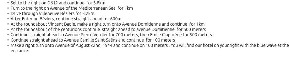 Set to the right on D612 and continue for 3.8km Turn to the right on Avenue of the Mediterranean Sea for 1km Drive through Villeneuve Béziers for 3.2km. After Entering Béziers, continue straight ahead for 600m. At the roundabout Vincent Badie, make a right turn onto Avenue Domitienne and continue for 1km At the roundabout of the centurions continue straight ahead to avenue Domitienne for 500 meters Continue straight ahead to Avenue Pierre Verdier for 700 meters, then Emile Claparède for 500 meters Continue straight ahead to Avenue Camille Saint-Saëns and continue for 100 meters Make a right turn onto Avenue of August 22nd, 1944 and continue on 100 meters . You will find our hotel on your right with the blue wave at the entrance.